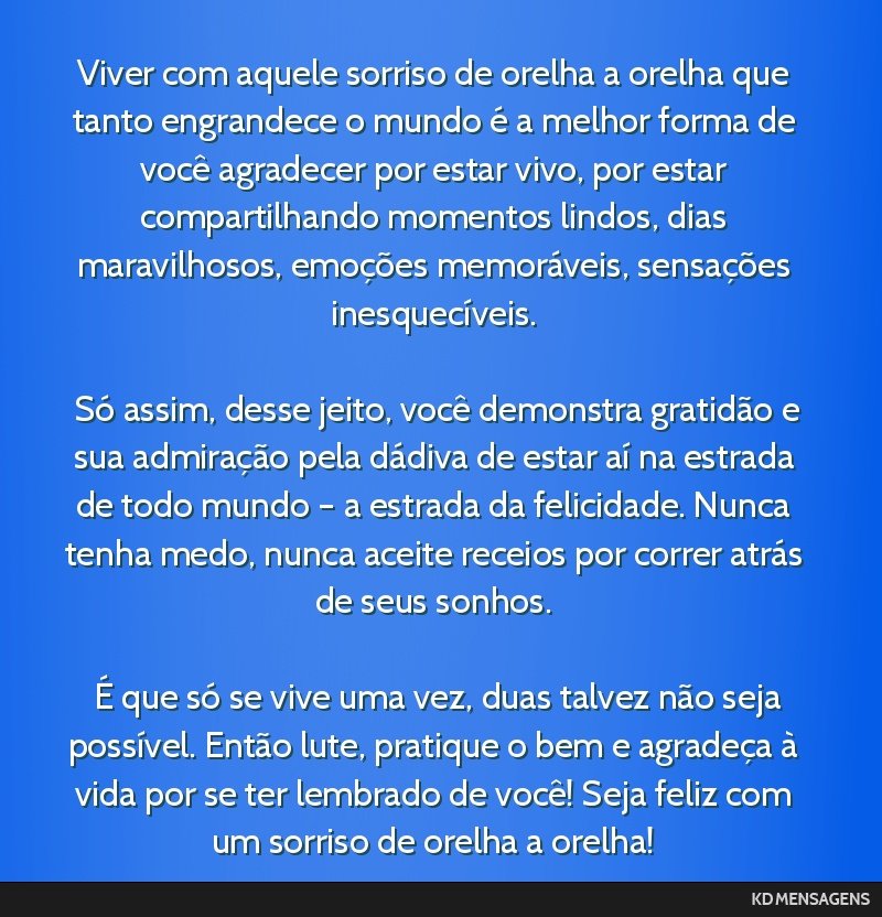 Viver com aquele sorriso de orelha a orelha que tanto engrandece o mundo é a melhor forma de você agradecer por estar vivo, por estar compartilhando momentos lindos, dias maravilhosos, emoções...