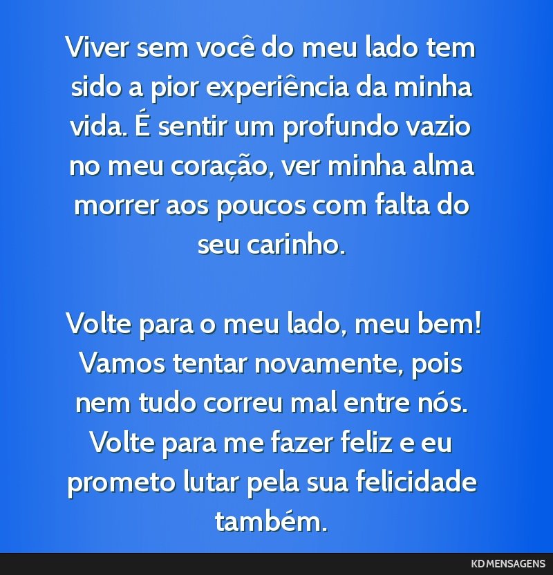 Viver sem você do meu lado tem sido a pior experiência da minha vida. É sentir um profundo vazio no meu coração, ver minha alma morrer aos poucos com falta do seu carinho. <br /> <br /> Volte...