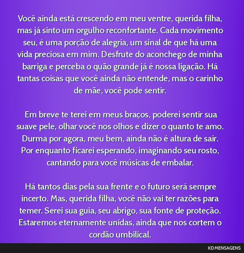 Você ainda está crescendo em meu ventre, querida filha, mas já sinto um orgulho reconfortante. Cada movimento seu, é uma porção de alegria, um sinal de que há uma vida preciosa em mim....