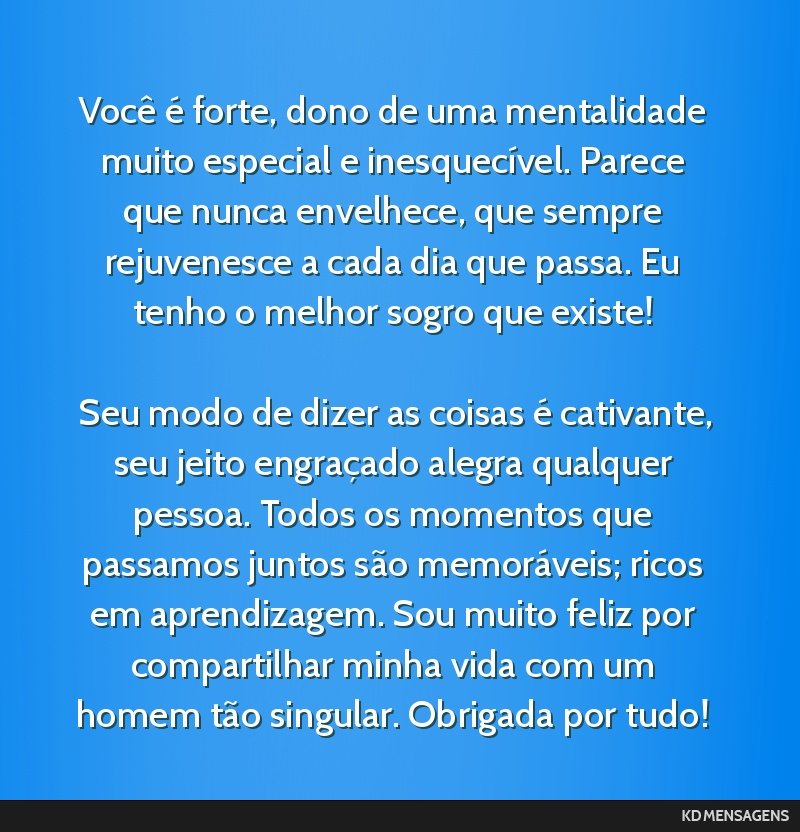 Você é forte, dono de uma mentalidade muito especial e inesquecível. Parece que nunca envelhece, que sempre rejuvenesce a cada dia que passa. Eu tenho o melhor sogro que existe! <br /> <br /> Seu...