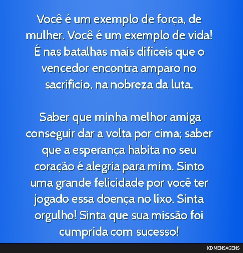 Você é um exemplo de força, de mulher. Você é um exemplo de vida! É nas batalhas mais difíceis que o vencedor encontra amparo no sacrifício, na nobreza da luta. <br /> <br /> Saber que minha...