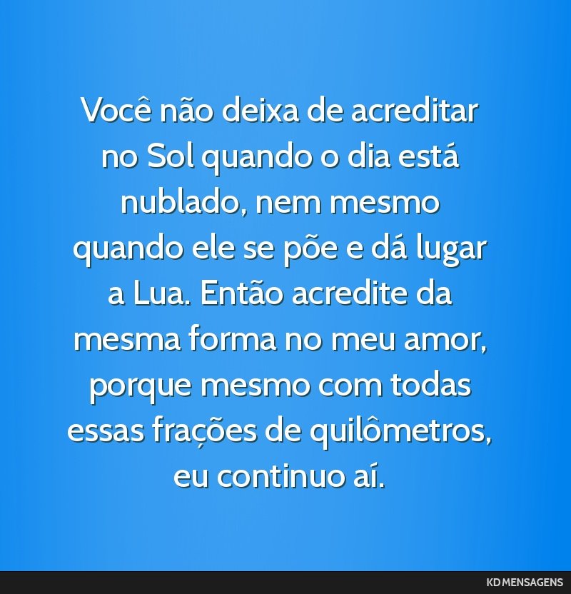 Você não deixa de acreditar no Sol quando o dia está nublado, nem mesmo quando ele se põe e dá lugar a Lua. Então acredite da mesma forma no meu amor, porque mesmo com todas essas frações de...
