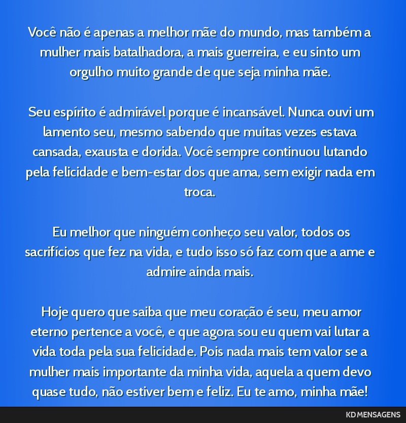 Você não é apenas a melhor mãe do mundo, mas também a mulher mais batalhadora, a mais guerreira, e eu sinto um orgulho muito grande de que seja minha mãe. <br /> <br /> Seu espírito é...