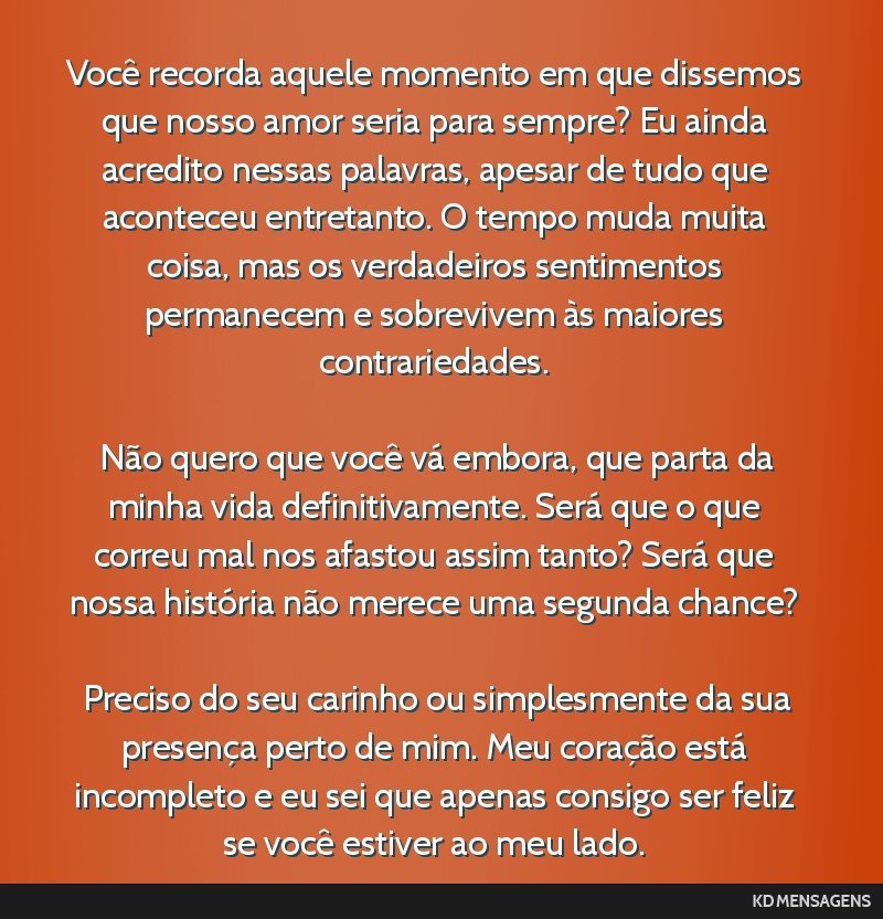 Você recorda aquele momento em que dissemos que nosso amor seria para sempre? Eu ainda acredito nessas palavras, apesar de tudo que aconteceu entretanto. O tempo muda muita coisa, mas os verdadeiros ...