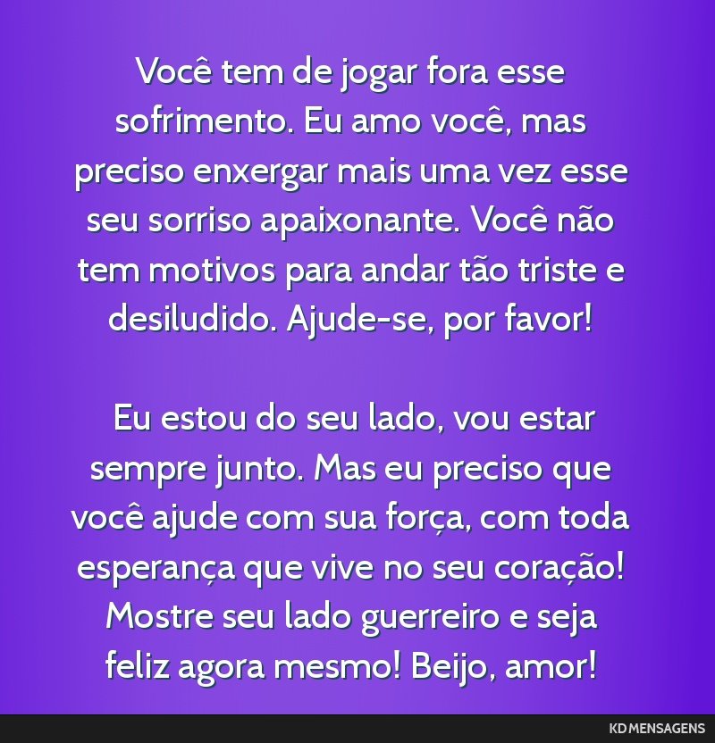 Você tem de jogar fora esse sofrimento. Eu amo você, mas preciso enxergar mais uma vez esse seu sorriso apaixonante. Você não tem motivos para andar tão triste e desiludido. Ajude-se, por favor! ...