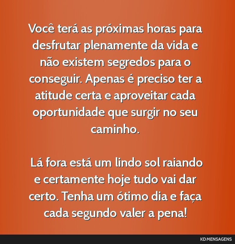 Você terá as próximas horas para desfrutar plenamente da vida e não existem segredos para o conseguir. Apenas é preciso ter a atitude certa e aproveitar cada oportunidade que surgir no seu...
