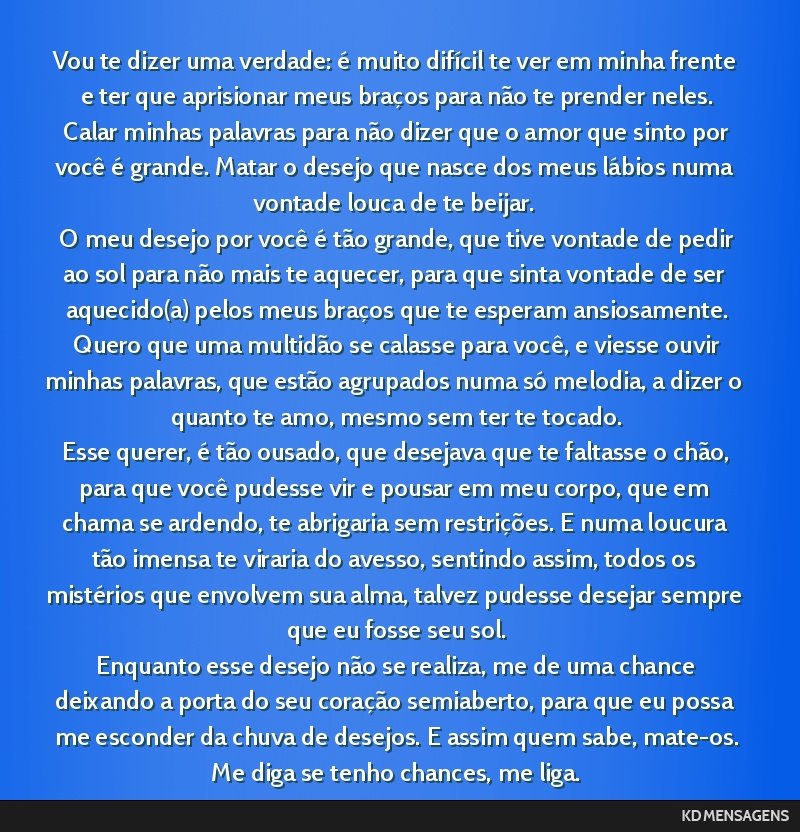 Vou te dizer uma verdade: é muito difícil te ver em minha frente e ter que aprisionar meus braços para não te prender neles. <br /> Calar minhas palavras para não dizer que o amor que sinto por...
