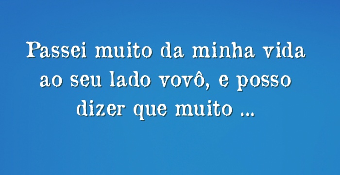 Passei muito da minha vida ao seu lado vovô, e posso dizer que...