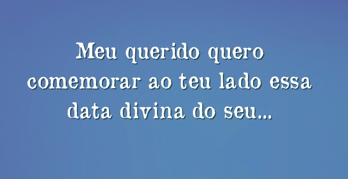 Meu querido quero comemorar ao teu lado essa data divina do seu...
