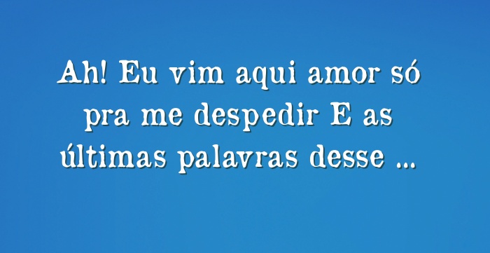 Ah! Eu vim aqui amor só pra me despedir E as últimas palavras...