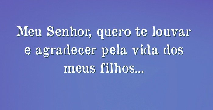 Meu Senhor, quero te louvar e agradecer pela vida dos meus...