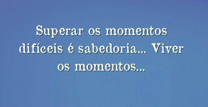 Superar os momentos difíceis é sabedoria... Viver os momentos...