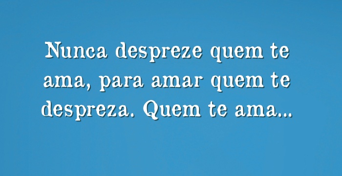 Nunca despreze quem te ama, para amar quem te despreza 