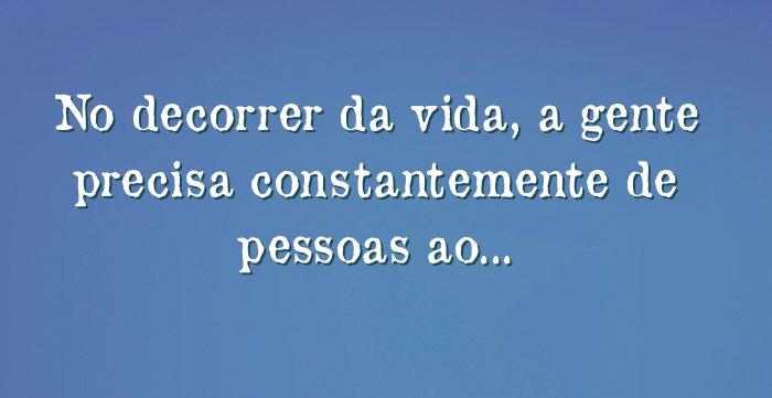 No decorrer da vida, a gente precisa constantemente de pessoas...