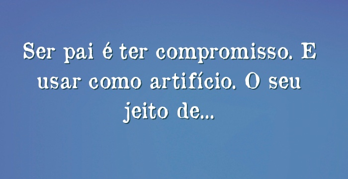 Ser Pai E Ter Compromisso E Usar Como Artificio O Seu Jeito