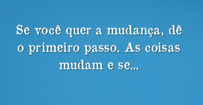 Se você quer a mudança, dê o primeiro passo. As coisas mudam...