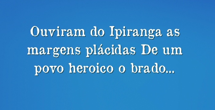 Ouviram do Ipiranga as margens plácidas De um povo heroico o...