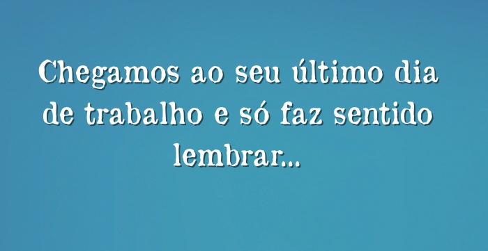 Chegamos ao seu último dia de trabalho e só faz sentido