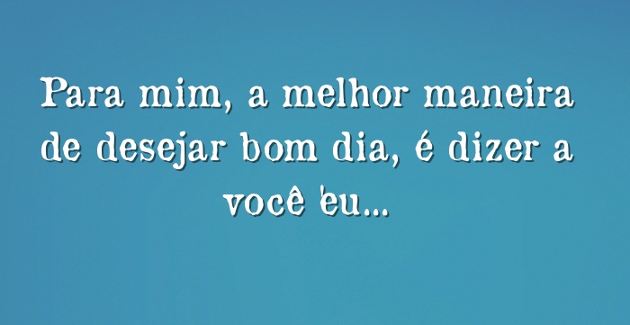 Para mim, a melhor maneira de desejar bom dia, é dizer a você... Para mim, a melhor maneira de desejar bom dia, é dizer a você...