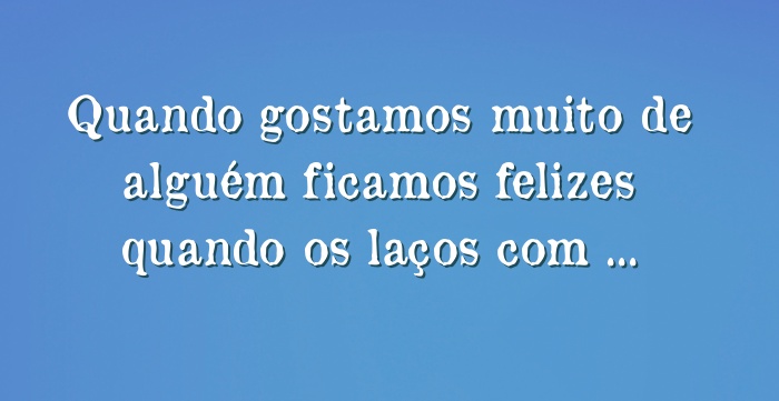 Quando gostamos muito de alguém ficamos felizes quando os...