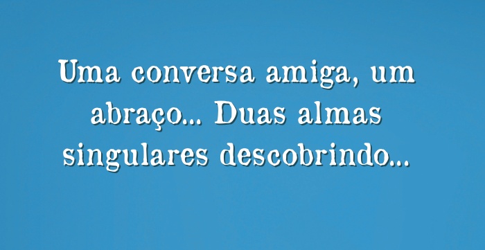 Uma conversa amiga, um abraço... Duas almas singulares...