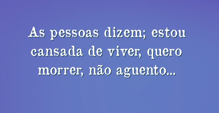 As pessoas dizem; estou cansada de viver, quero morrer, não