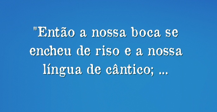 Então a nossa boca se encheu de riso e a nossa língua de...