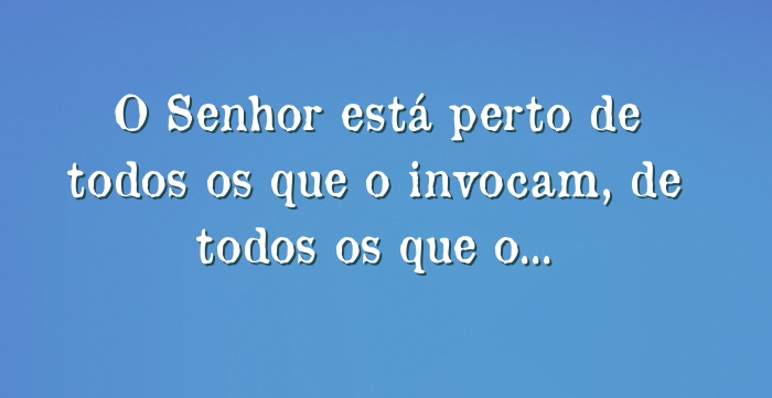 O Senhor está perto de todos os que o invocam, de todos os que...